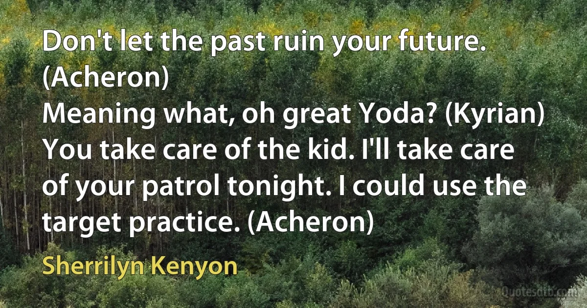 Don't let the past ruin your future. (Acheron)
Meaning what, oh great Yoda? (Kyrian)
You take care of the kid. I'll take care of your patrol tonight. I could use the target practice. (Acheron) (Sherrilyn Kenyon)