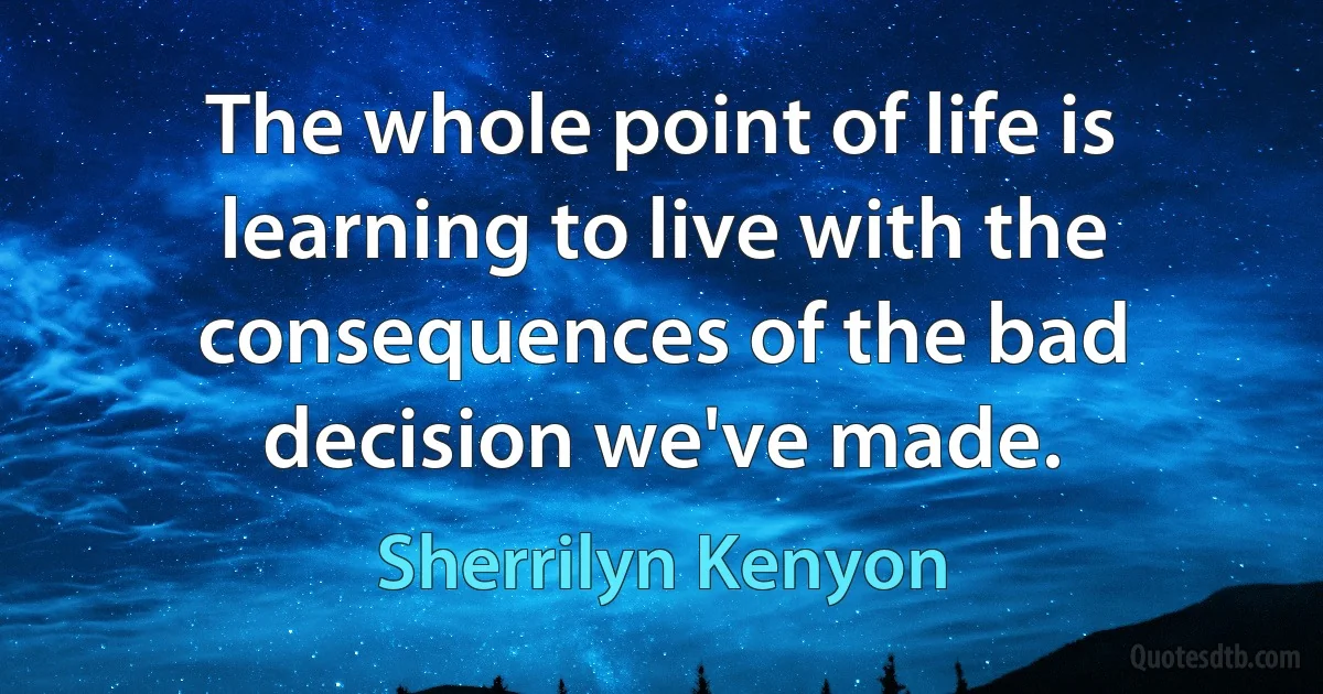 The whole point of life is learning to live with the consequences of the bad decision we've made. (Sherrilyn Kenyon)