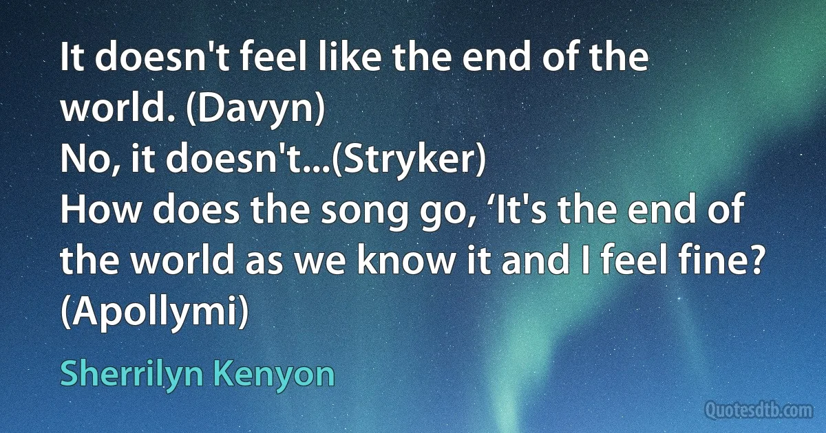 It doesn't feel like the end of the world. (Davyn)
No, it doesn't...(Stryker)
How does the song go, ‘It's the end of the world as we know it and I feel fine? (Apollymi) (Sherrilyn Kenyon)