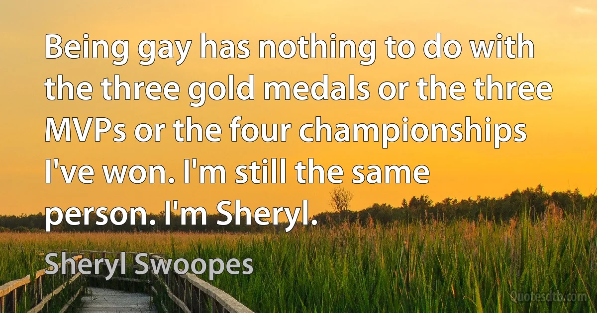 Being gay has nothing to do with the three gold medals or the three MVPs or the four championships I've won. I'm still the same person. I'm Sheryl. (Sheryl Swoopes)