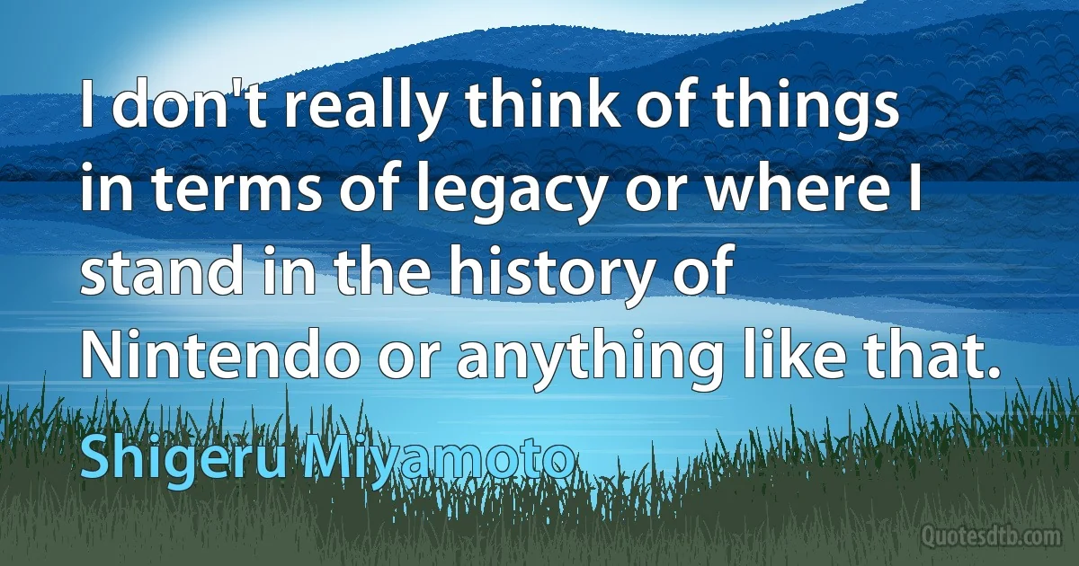 I don't really think of things in terms of legacy or where I stand in the history of Nintendo or anything like that. (Shigeru Miyamoto)