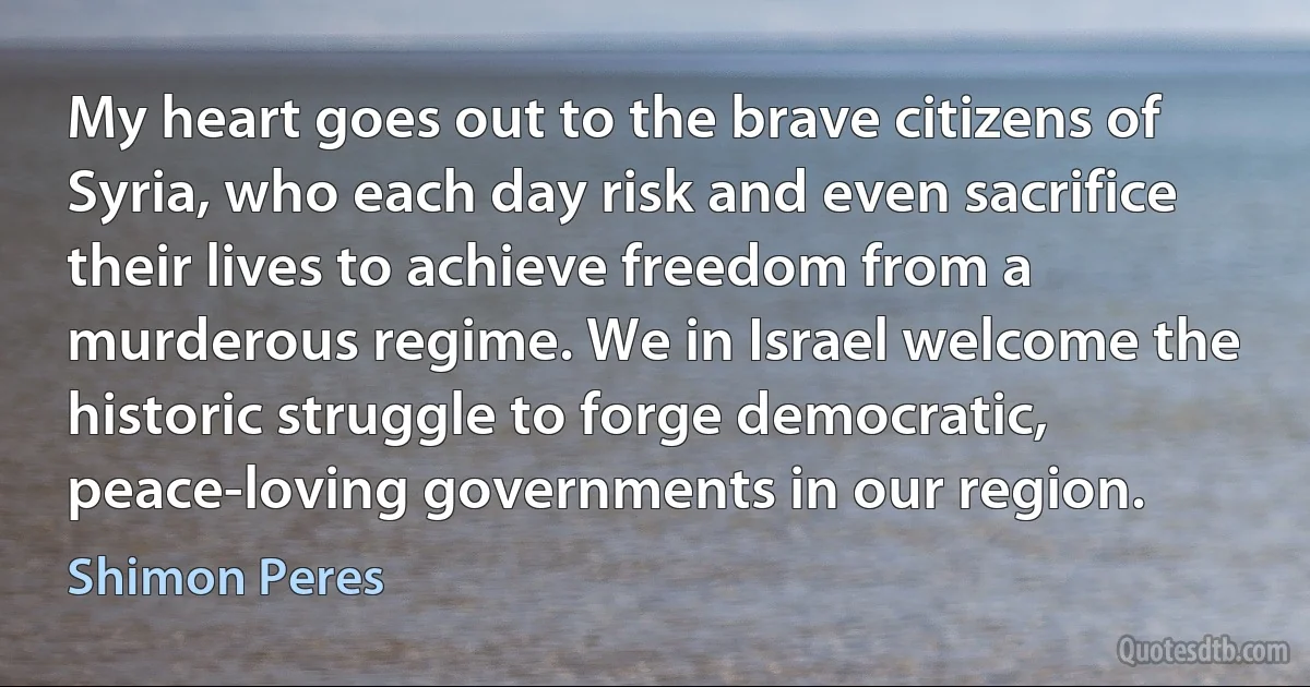 My heart goes out to the brave citizens of Syria, who each day risk and even sacrifice their lives to achieve freedom from a murderous regime. We in Israel welcome the historic struggle to forge democratic, peace-loving governments in our region. (Shimon Peres)