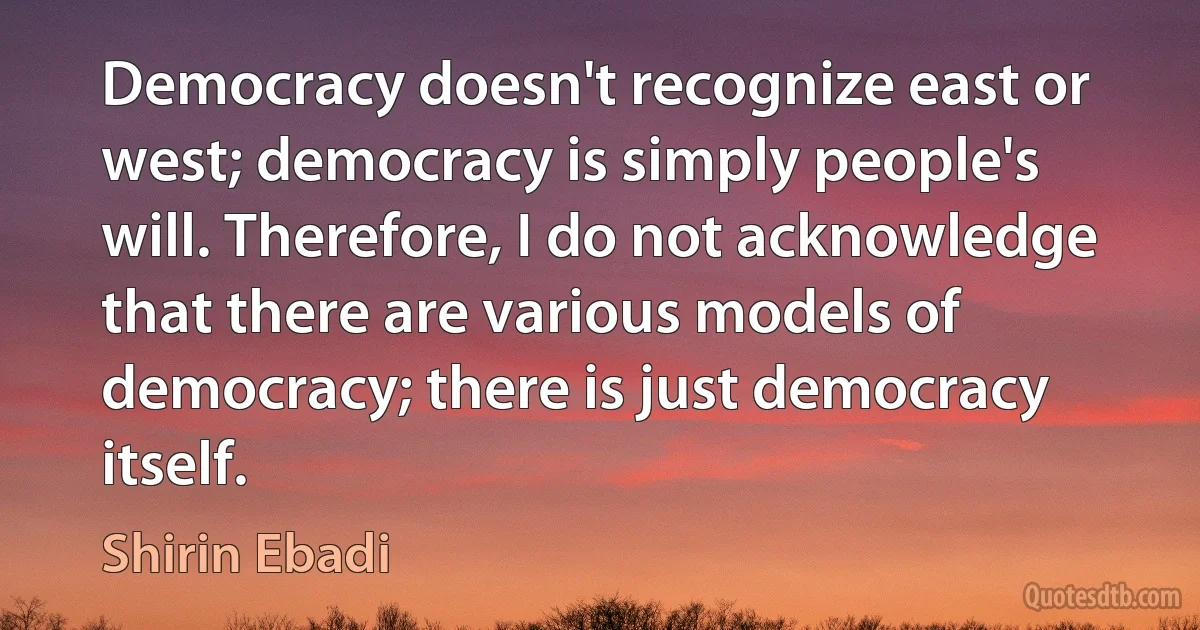 Democracy doesn't recognize east or west; democracy is simply people's will. Therefore, I do not acknowledge that there are various models of democracy; there is just democracy itself. (Shirin Ebadi)