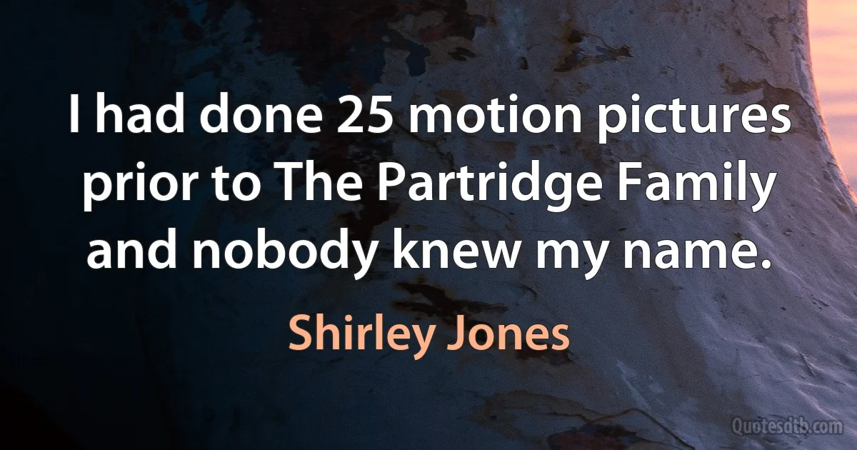 I had done 25 motion pictures prior to The Partridge Family and nobody knew my name. (Shirley Jones)