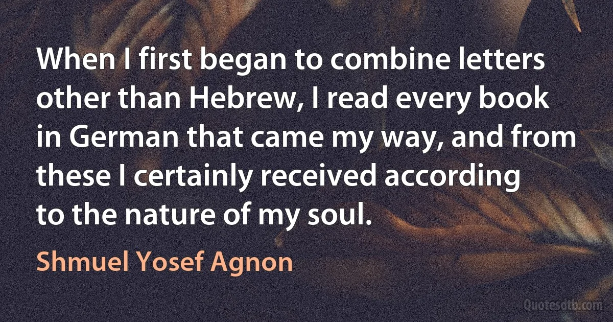 When I first began to combine letters other than Hebrew, I read every book in German that came my way, and from these I certainly received according to the nature of my soul. (Shmuel Yosef Agnon)