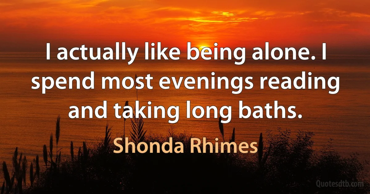 I actually like being alone. I spend most evenings reading and taking long baths. (Shonda Rhimes)