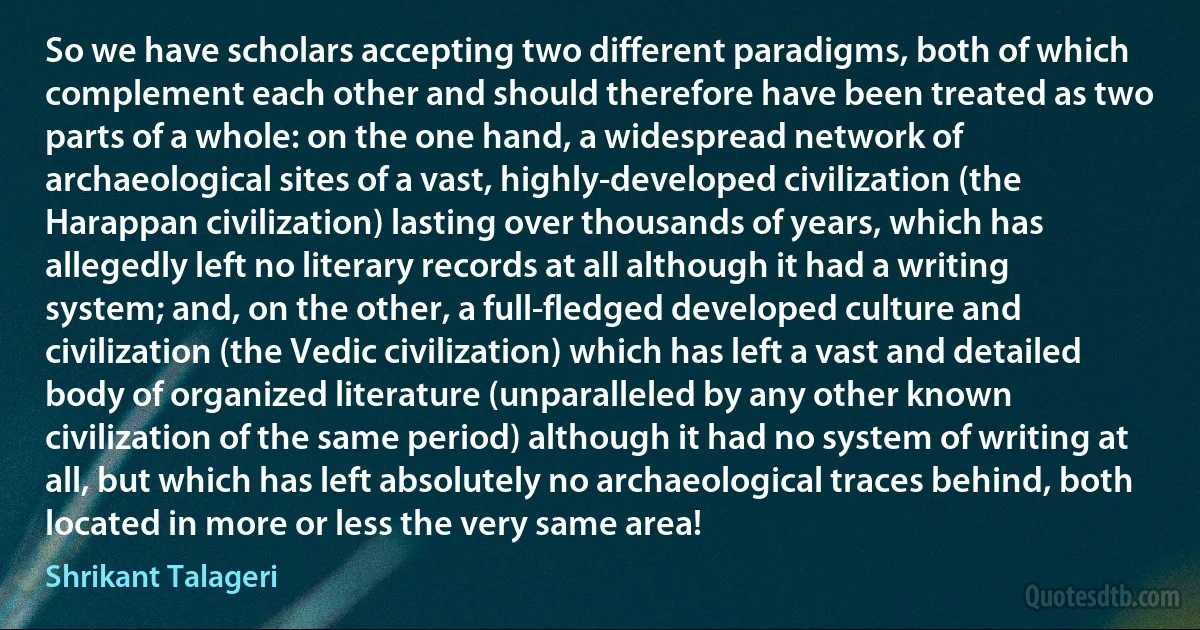 So we have scholars accepting two different paradigms, both of which complement each other and should therefore have been treated as two parts of a whole: on the one hand, a widespread network of archaeological sites of a vast, highly-developed civilization (the Harappan civilization) lasting over thousands of years, which has allegedly left no literary records at all although it had a writing system; and, on the other, a full-fledged developed culture and civilization (the Vedic civilization) which has left a vast and detailed body of organized literature (unparalleled by any other known civilization of the same period) although it had no system of writing at all, but which has left absolutely no archaeological traces behind, both located in more or less the very same area! (Shrikant Talageri)