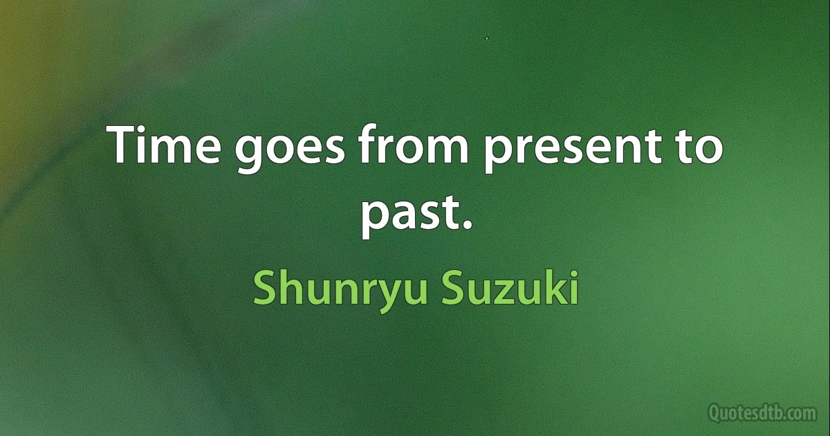 Time goes from present to past. (Shunryu Suzuki)