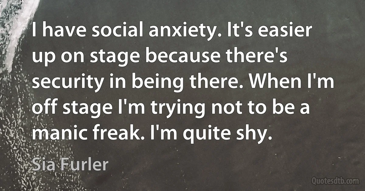 I have social anxiety. It's easier up on stage because there's security in being there. When I'm off stage I'm trying not to be a manic freak. I'm quite shy. (Sia Furler)