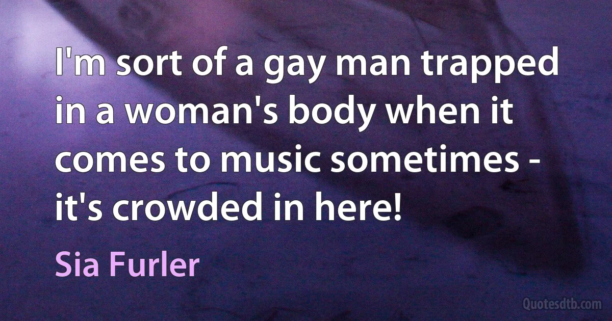 I'm sort of a gay man trapped in a woman's body when it comes to music sometimes - it's crowded in here! (Sia Furler)