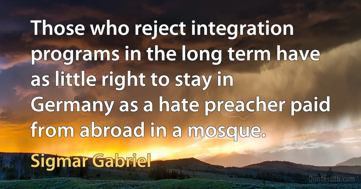 Those who reject integration programs in the long term have as little right to stay in Germany as a hate preacher paid from abroad in a mosque. (Sigmar Gabriel)