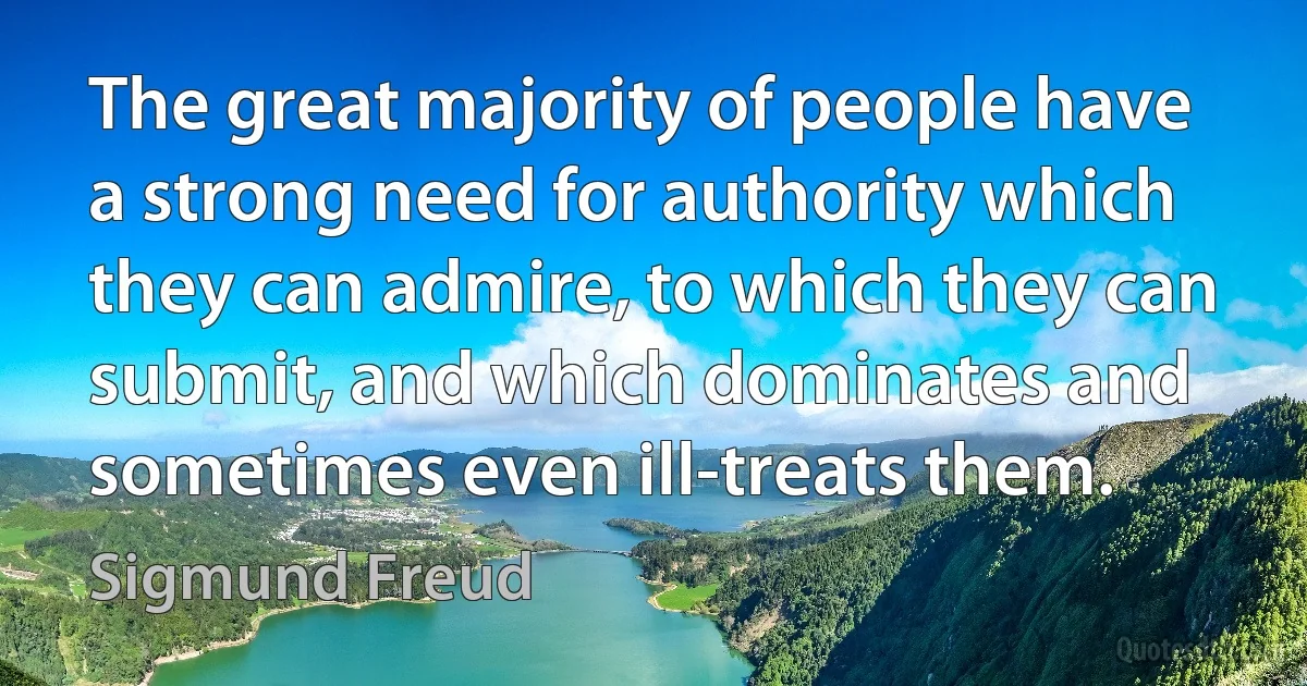 The great majority of people have a strong need for authority which they can admire, to which they can submit, and which dominates and sometimes even ill-treats them. (Sigmund Freud)