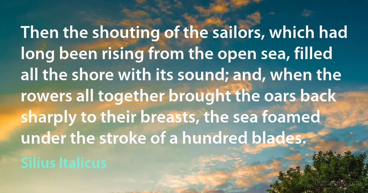 Then the shouting of the sailors, which had long been rising from the open sea, filled all the shore with its sound; and, when the rowers all together brought the oars back sharply to their breasts, the sea foamed under the stroke of a hundred blades. (Silius Italicus)