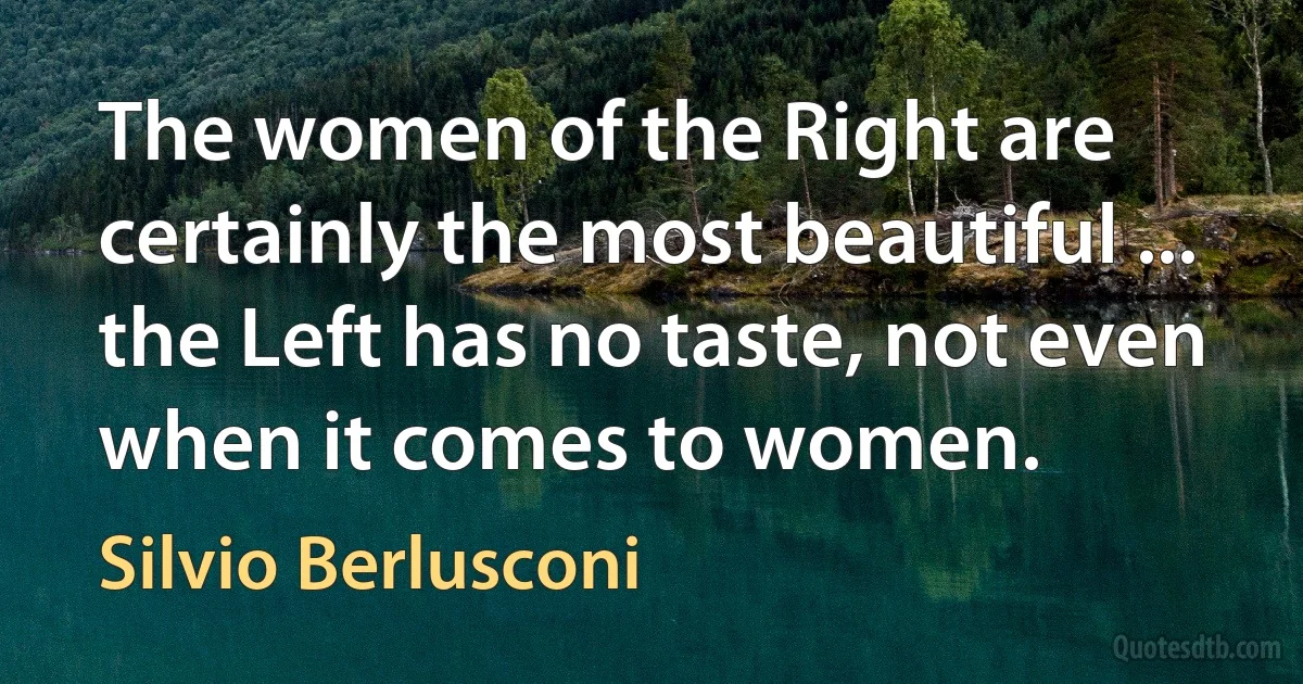 The women of the Right are certainly the most beautiful ... the Left has no taste, not even when it comes to women. (Silvio Berlusconi)