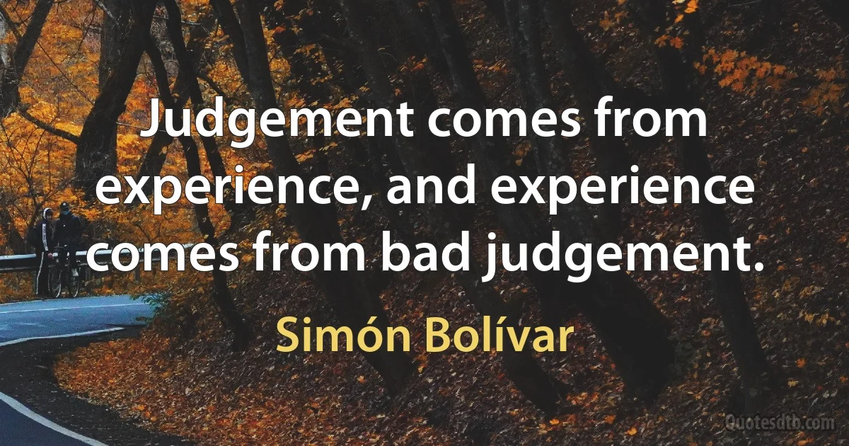 Judgement comes from experience, and experience comes from bad judgement. (Simón Bolívar)