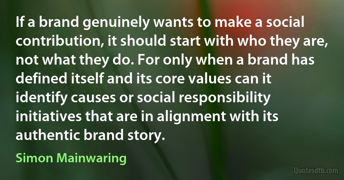 If a brand genuinely wants to make a social contribution, it should start with who they are, not what they do. For only when a brand has defined itself and its core values can it identify causes or social responsibility initiatives that are in alignment with its authentic brand story. (Simon Mainwaring)