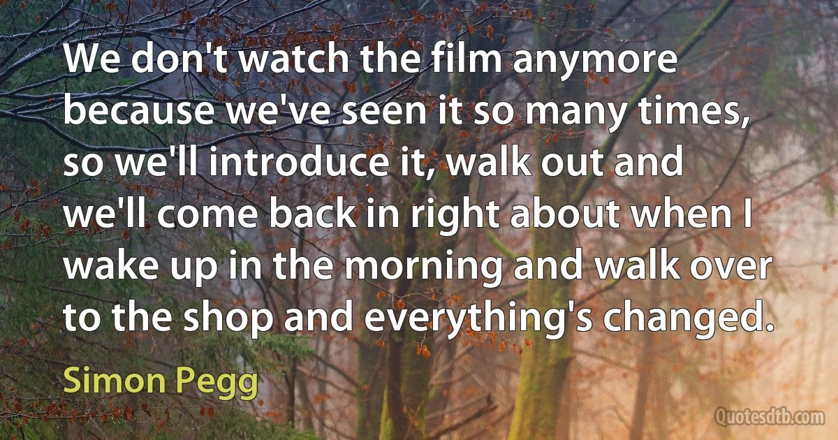 We don't watch the film anymore because we've seen it so many times, so we'll introduce it, walk out and we'll come back in right about when I wake up in the morning and walk over to the shop and everything's changed. (Simon Pegg)