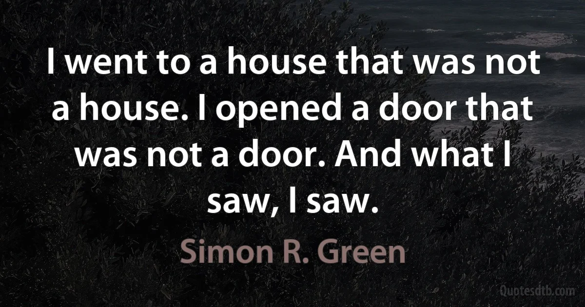 I went to a house that was not a house. I opened a door that was not a door. And what I saw, I saw. (Simon R. Green)