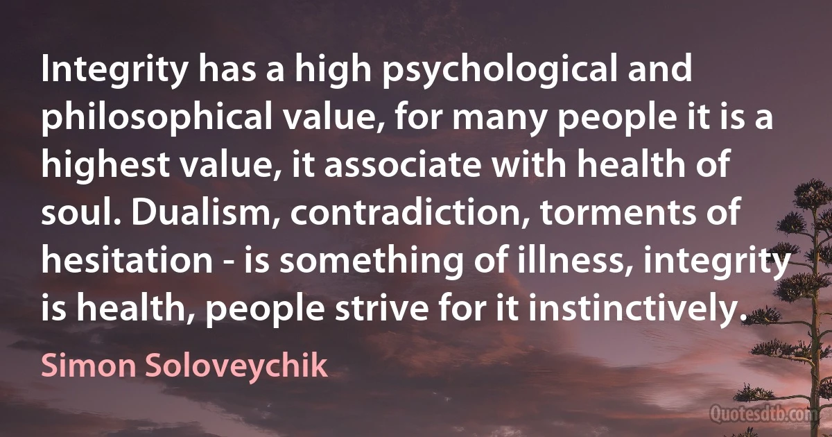 Integrity has a high psychological and philosophical value, for many people it is a highest value, it associate with health of soul. Dualism, contradiction, torments of hesitation - is something of illness, integrity is health, people strive for it instinctively. (Simon Soloveychik)