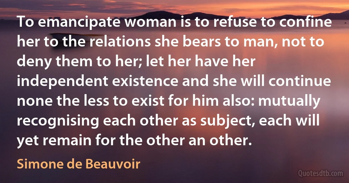 To emancipate woman is to refuse to confine her to the relations she bears to man, not to deny them to her; let her have her independent existence and she will continue none the less to exist for him also: mutually recognising each other as subject, each will yet remain for the other an other. (Simone de Beauvoir)