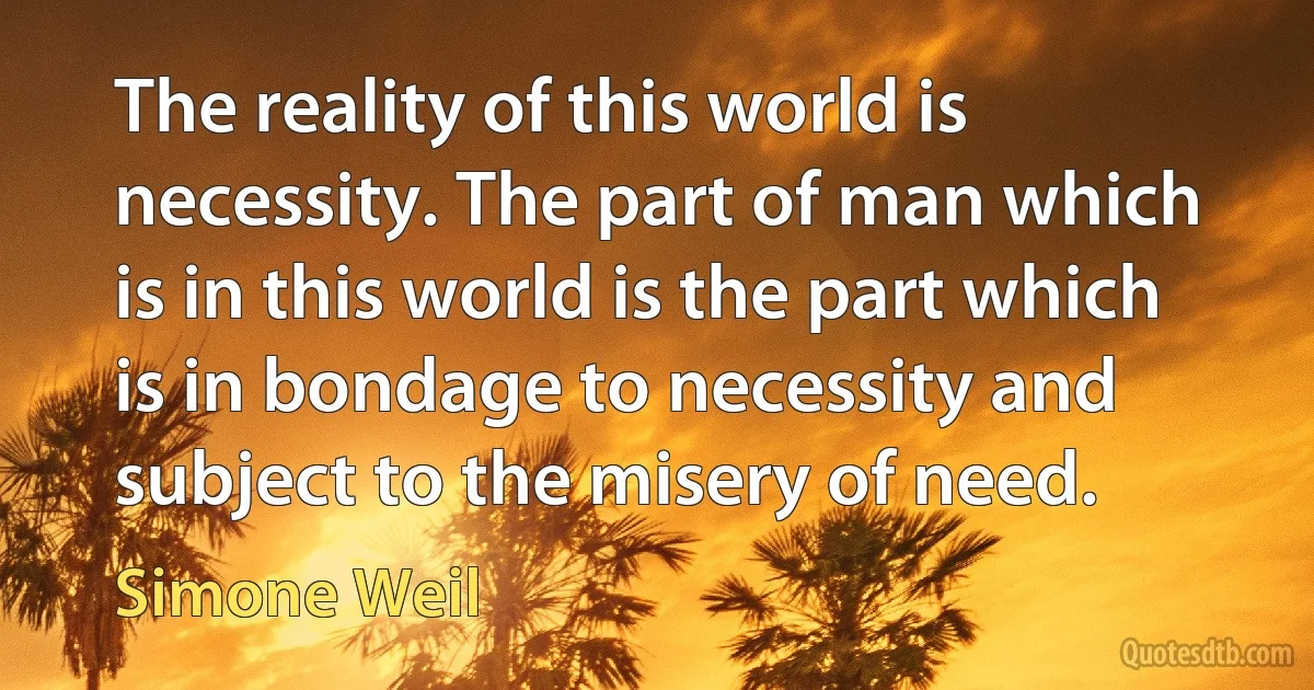 The reality of this world is necessity. The part of man which is in this world is the part which is in bondage to necessity and subject to the misery of need. (Simone Weil)