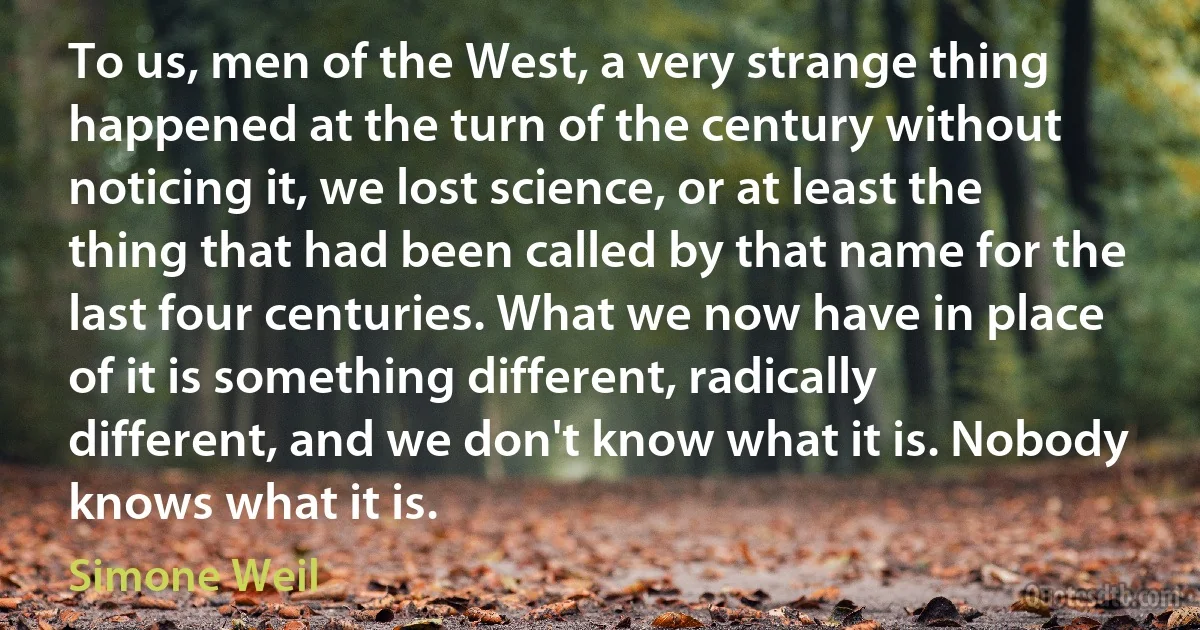 To us, men of the West, a very strange thing happened at the turn of the century without noticing it, we lost science, or at least the thing that had been called by that name for the last four centuries. What we now have in place of it is something different, radically different, and we don't know what it is. Nobody knows what it is. (Simone Weil)