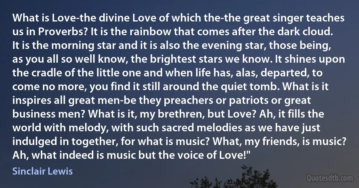 What is Love-the divine Love of which the-the great singer teaches us in Proverbs? It is the rainbow that comes after the dark cloud. It is the morning star and it is also the evening star, those being, as you all so well know, the brightest stars we know. It shines upon the cradle of the little one and when life has, alas, departed, to come no more, you find it still around the quiet tomb. What is it inspires all great men-be they preachers or patriots or great business men? What is it, my brethren, but Love? Ah, it fills the world with melody, with such sacred melodies as we have just indulged in together, for what is music? What, my friends, is music? Ah, what indeed is music but the voice of Love!" (Sinclair Lewis)