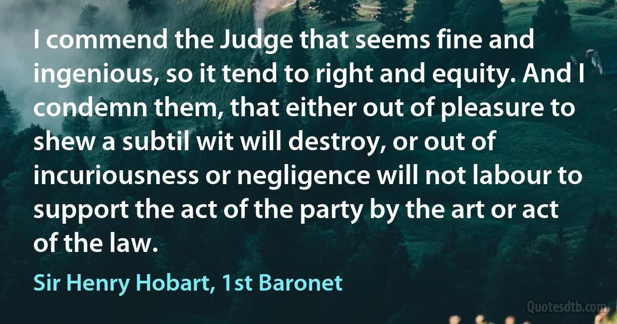 I commend the Judge that seems fine and ingenious, so it tend to right and equity. And I condemn them, that either out of pleasure to shew a subtil wit will destroy, or out of incuriousness or negligence will not labour to support the act of the party by the art or act of the law. (Sir Henry Hobart, 1st Baronet)