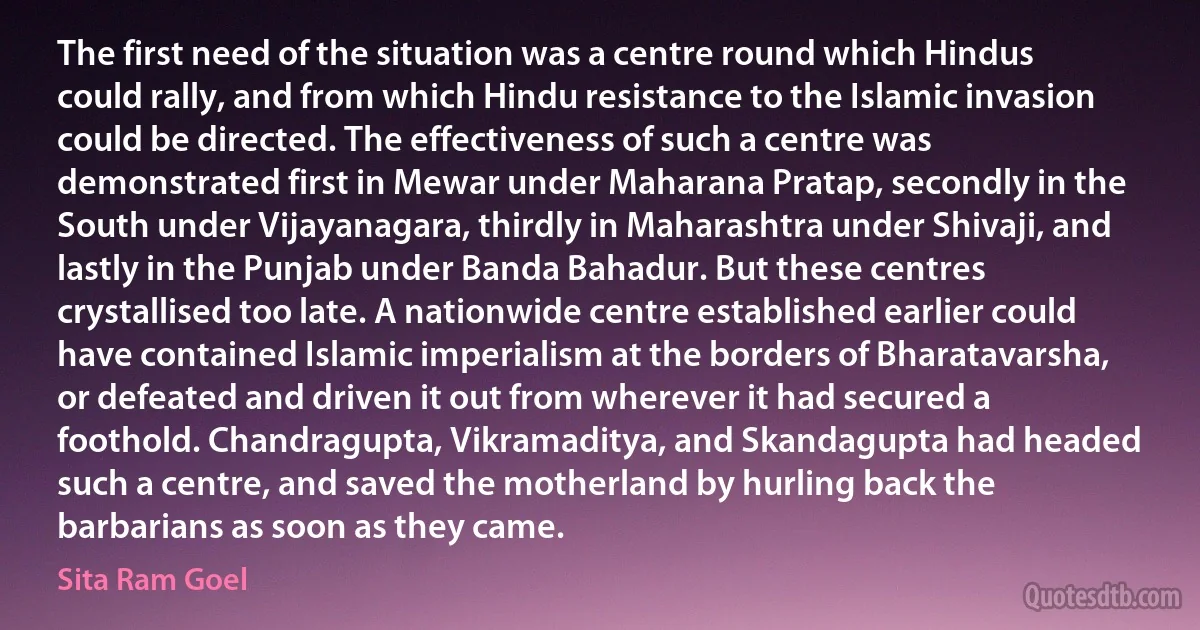 The first need of the situation was a centre round which Hindus could rally, and from which Hindu resistance to the Islamic invasion could be directed. The effectiveness of such a centre was demonstrated first in Mewar under Maharana Pratap, secondly in the South under Vijayanagara, thirdly in Maharashtra under Shivaji, and lastly in the Punjab under Banda Bahadur. But these centres crystallised too late. A nationwide centre established earlier could have contained Islamic imperialism at the borders of Bharatavarsha, or defeated and driven it out from wherever it had secured a foothold. Chandragupta, Vikramaditya, and Skandagupta had headed such a centre, and saved the motherland by hurling back the barbarians as soon as they came. (Sita Ram Goel)