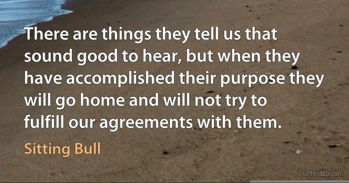 There are things they tell us that sound good to hear, but when they have accomplished their purpose they will go home and will not try to fulfill our agreements with them. (Sitting Bull)