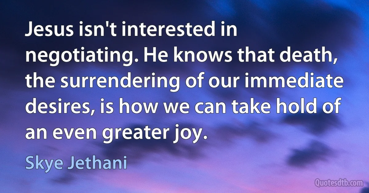 Jesus isn't interested in negotiating. He knows that death, the surrendering of our immediate desires, is how we can take hold of an even greater joy. (Skye Jethani)