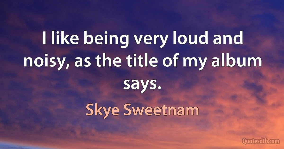 I like being very loud and noisy, as the title of my album says. (Skye Sweetnam)