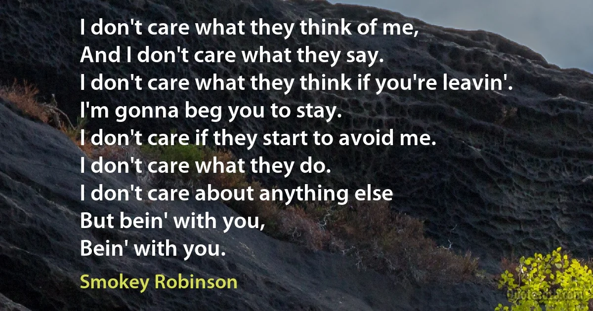 I don't care what they think of me,
And I don't care what they say.
I don't care what they think if you're leavin'.
I'm gonna beg you to stay.
I don't care if they start to avoid me.
I don't care what they do.
I don't care about anything else
But bein' with you,
Bein' with you. (Smokey Robinson)