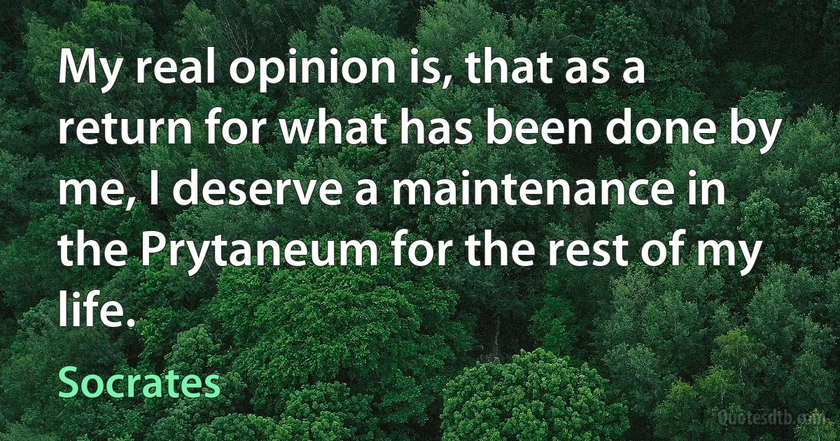 My real opinion is, that as a return for what has been done by me, I deserve a maintenance in the Prytaneum for the rest of my life. (Socrates)