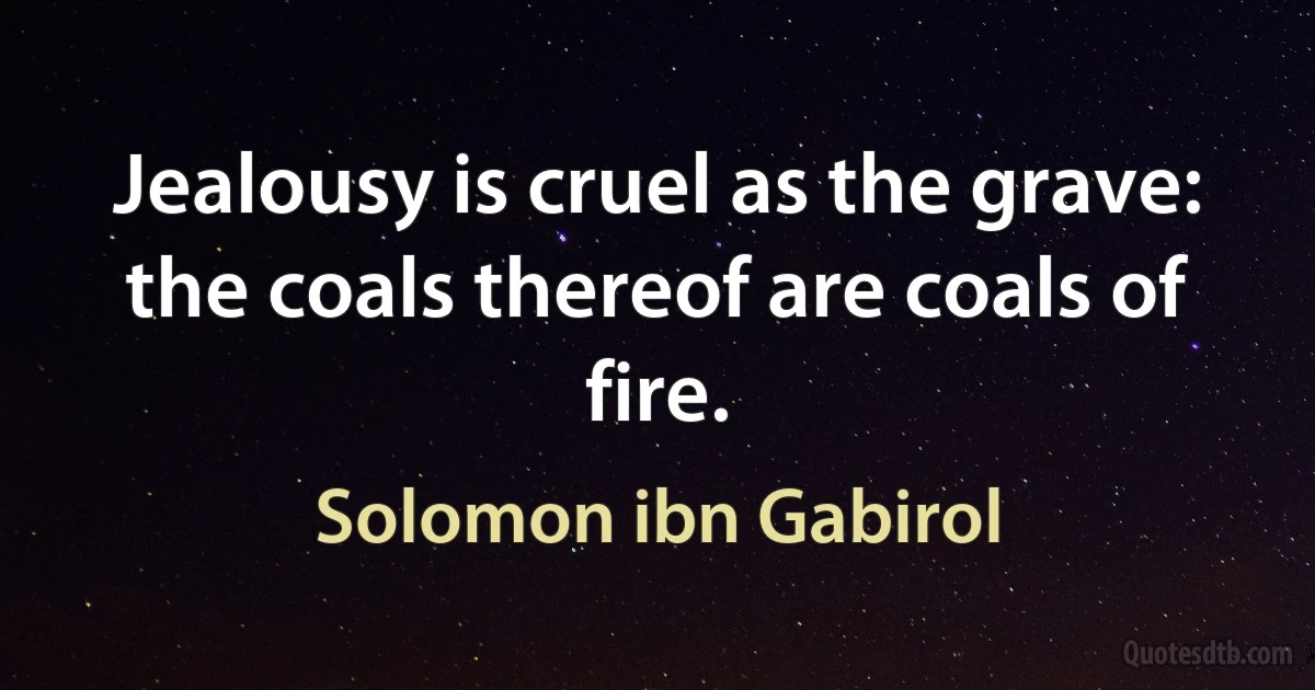 Jealousy is cruel as the grave: the coals thereof are coals of fire. (Solomon ibn Gabirol)