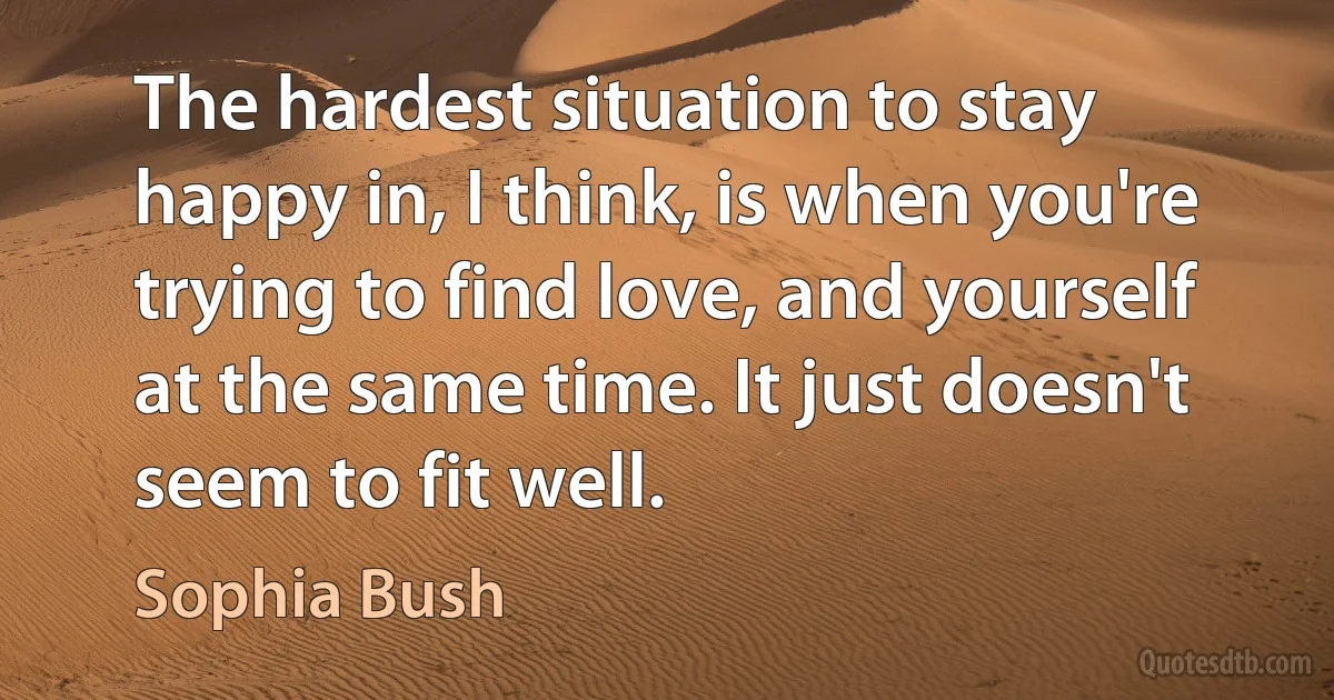 The hardest situation to stay happy in, I think, is when you're trying to find love, and yourself at the same time. It just doesn't seem to fit well. (Sophia Bush)