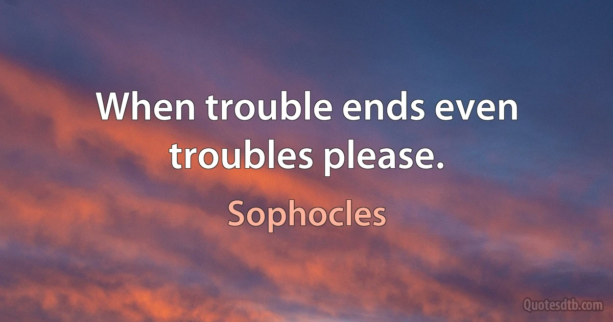 When trouble ends even troubles please. (Sophocles)