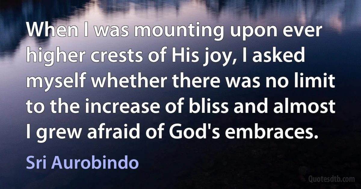 When I was mounting upon ever higher crests of His joy, I asked myself whether there was no limit to the increase of bliss and almost I grew afraid of God's embraces. (Sri Aurobindo)