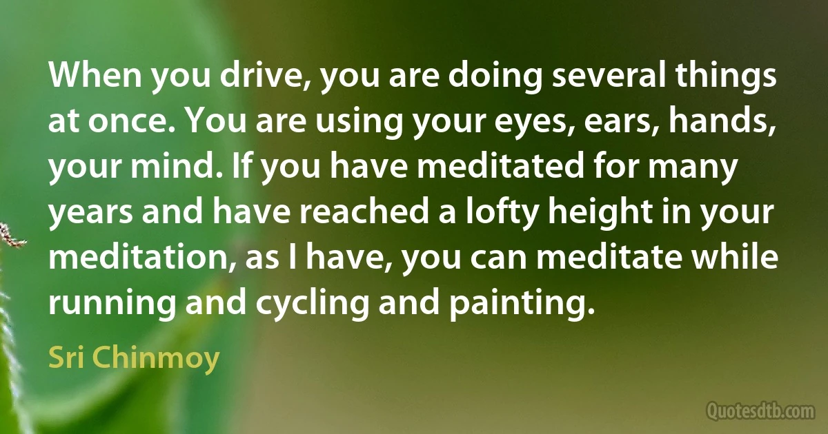 When you drive, you are doing several things at once. You are using your eyes, ears, hands, your mind. If you have meditated for many years and have reached a lofty height in your meditation, as I have, you can meditate while running and cycling and painting. (Sri Chinmoy)