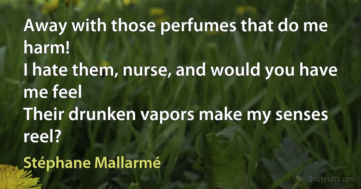 Away with those perfumes that do me harm!
I hate them, nurse, and would you have me feel
Their drunken vapors make my senses reel? (Stéphane Mallarmé)