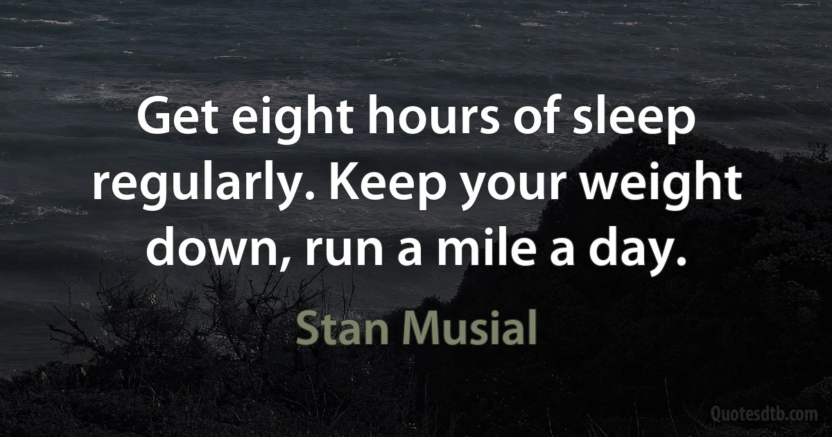 Get eight hours of sleep regularly. Keep your weight down, run a mile a day. (Stan Musial)