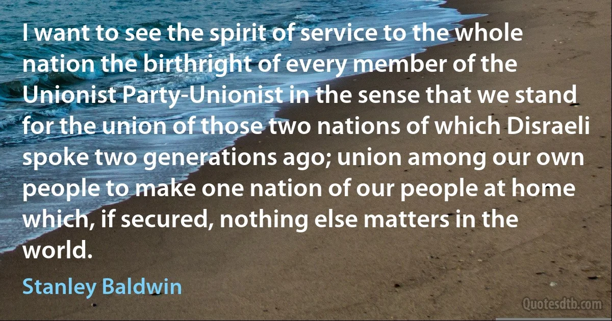 I want to see the spirit of service to the whole nation the birthright of every member of the Unionist Party-Unionist in the sense that we stand for the union of those two nations of which Disraeli spoke two generations ago; union among our own people to make one nation of our people at home which, if secured, nothing else matters in the world. (Stanley Baldwin)