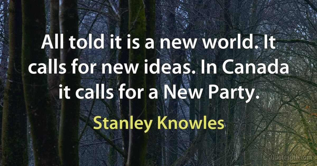 All told it is a new world. It calls for new ideas. In Canada it calls for a New Party. (Stanley Knowles)