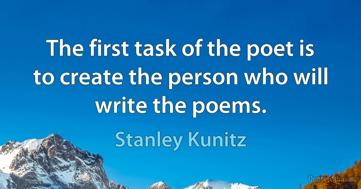 The first task of the poet is to create the person who will write the poems. (Stanley Kunitz)