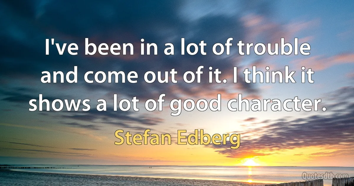 I've been in a lot of trouble and come out of it. I think it shows a lot of good character. (Stefan Edberg)