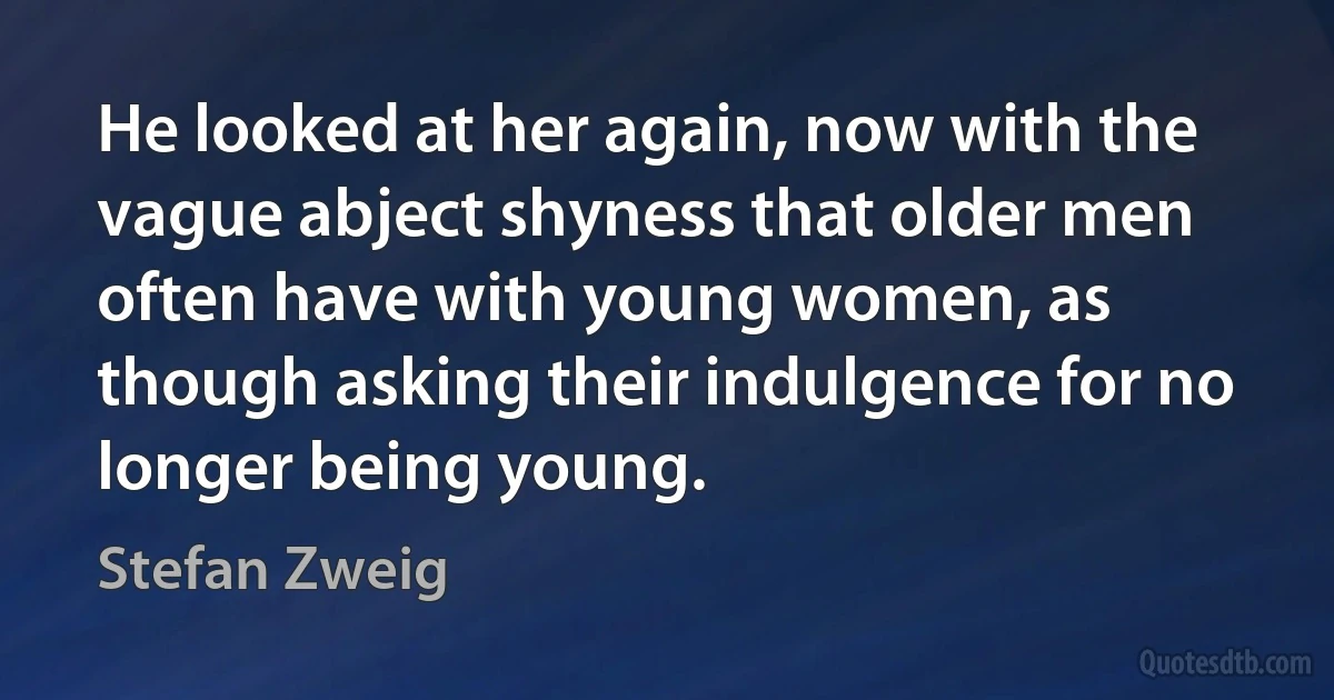 He looked at her again, now with the vague abject shyness that older men often have with young women, as though asking their indulgence for no longer being young. (Stefan Zweig)