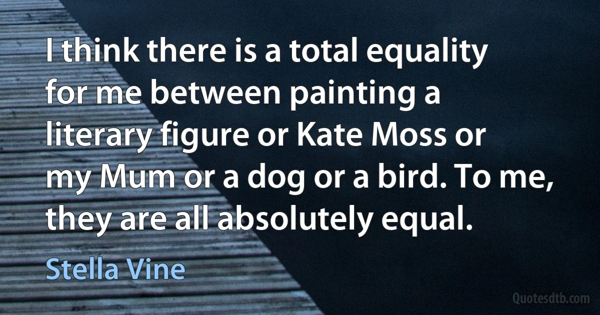 I think there is a total equality for me between painting a literary figure or Kate Moss or my Mum or a dog or a bird. To me, they are all absolutely equal. (Stella Vine)