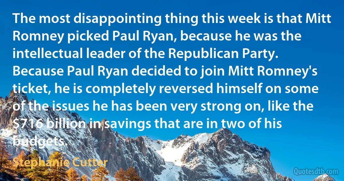 The most disappointing thing this week is that Mitt Romney picked Paul Ryan, because he was the intellectual leader of the Republican Party. Because Paul Ryan decided to join Mitt Romney's ticket, he is completely reversed himself on some of the issues he has been very strong on, like the $716 billion in savings that are in two of his budgets. (Stephanie Cutter)