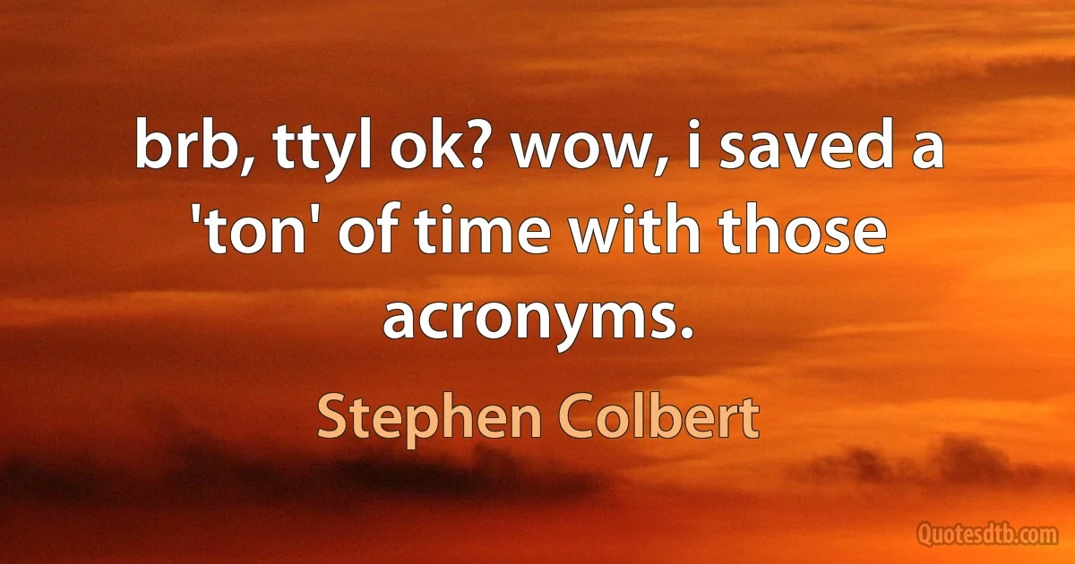 brb, ttyl ok? wow, i saved a 'ton' of time with those acronyms. (Stephen Colbert)