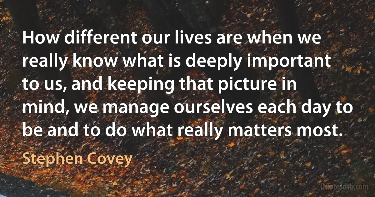 How different our lives are when we really know what is deeply important to us, and keeping that picture in mind, we manage ourselves each day to be and to do what really matters most. (Stephen Covey)